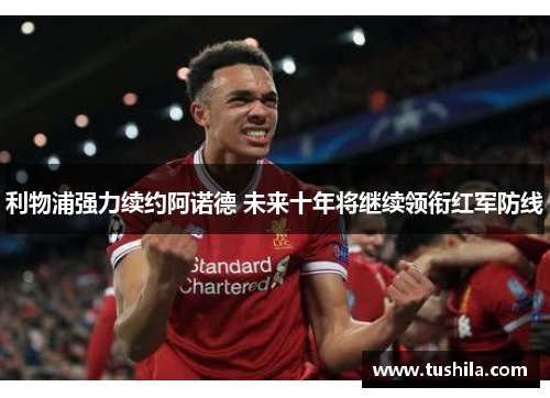 利物浦强力续约阿诺德 未来十年将继续领衔红军防线